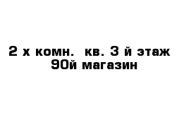 2 х комн.  кв. 3 й этаж   90й магазин